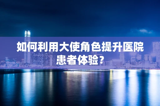 如何利用大使角色提升医院患者体验？