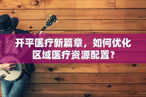 开平医疗新篇章，如何优化区域医疗资源配置？