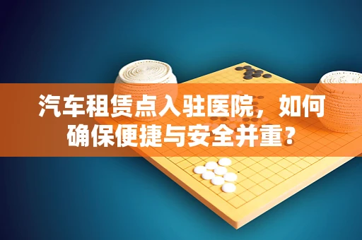 汽车租赁点入驻医院，如何确保便捷与安全并重？