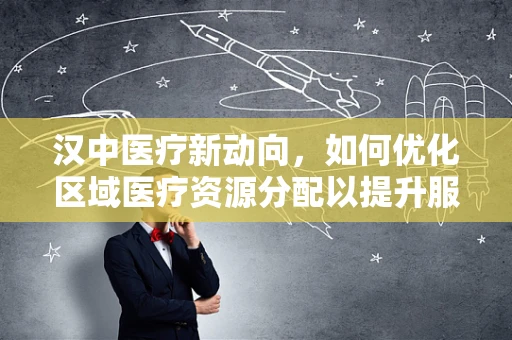 汉中医疗新动向，如何优化区域医疗资源分配以提升服务效率？