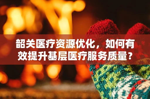 韶关医疗资源优化，如何有效提升基层医疗服务质量？