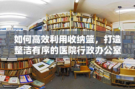 如何高效利用收纳篮，打造整洁有序的医院行政办公室？
