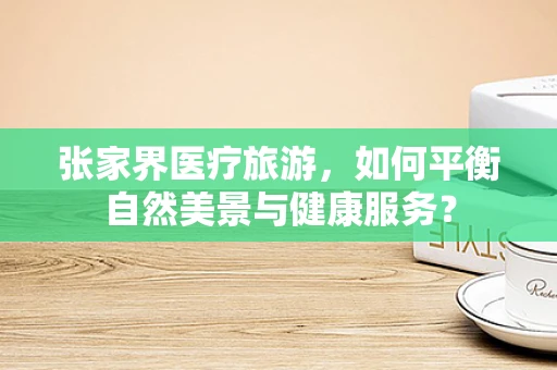 张家界医疗旅游，如何平衡自然美景与健康服务？