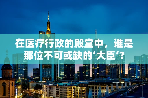 在医疗行政的殿堂中，谁是那位不可或缺的‘大臣’？