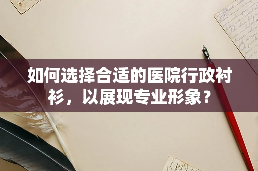 如何选择合适的医院行政衬衫，以展现专业形象？