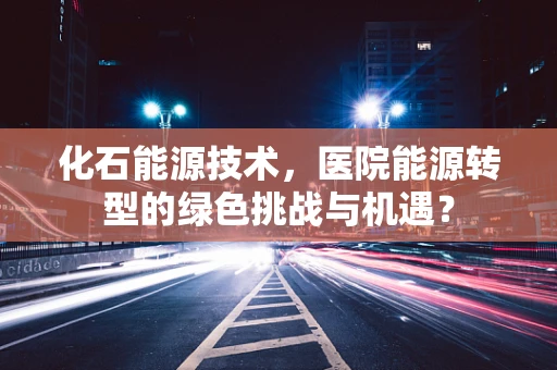化石能源技术，医院能源转型的绿色挑战与机遇？