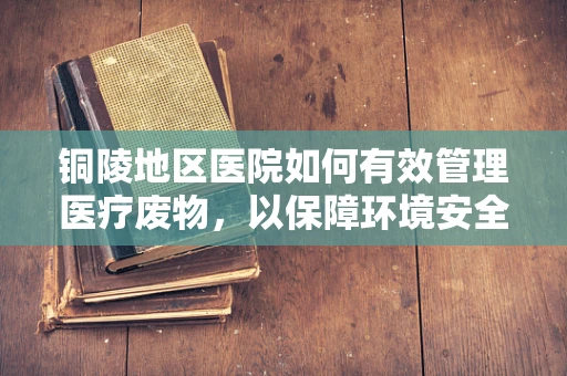 铜陵地区医院如何有效管理医疗废物，以保障环境安全？