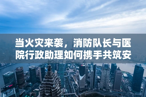 当火灾来袭，消防队长与医院行政助理如何携手共筑安全防线？