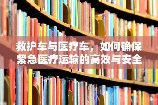 救护车与医疗车，如何确保紧急医疗运输的高效与安全？