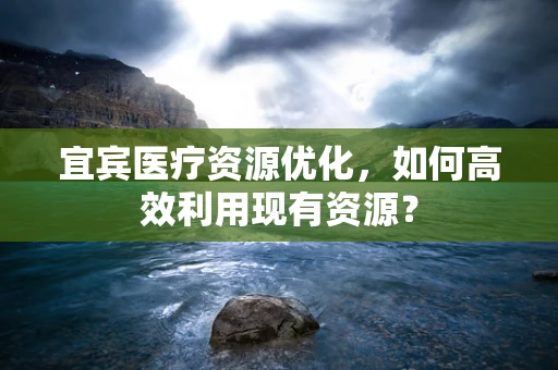 宜宾医疗资源优化，如何高效利用现有资源？