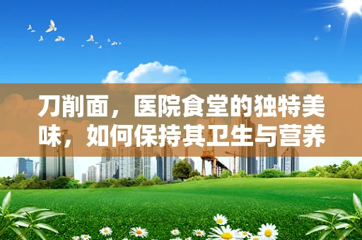 刀削面，医院食堂的独特美味，如何保持其卫生与营养？