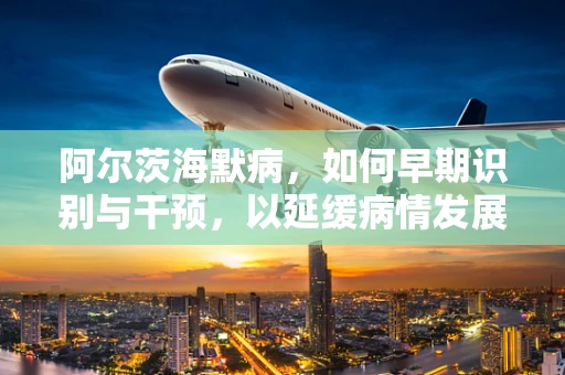 阿尔茨海默病，如何早期识别与干预，以延缓病情发展？
