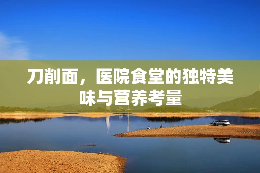 刀削面，医院食堂的独特美味与营养考量