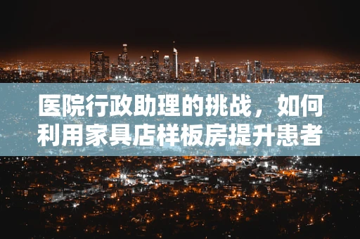 医院行政助理的挑战，如何利用家具店样板房提升患者体验？
