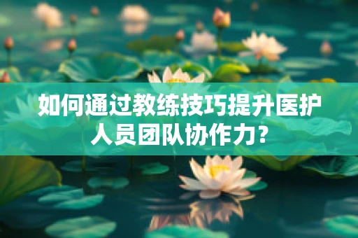 如何通过教练技巧提升医护人员团队协作力？