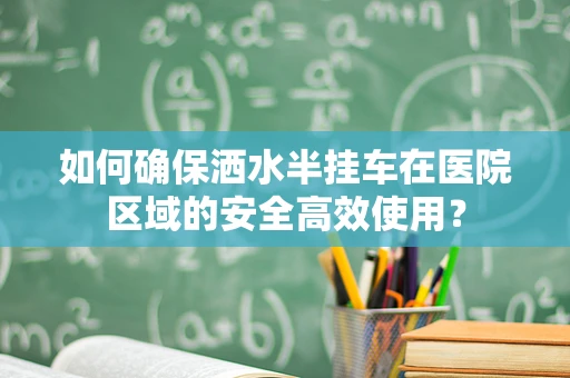 如何确保洒水半挂车在医院区域的安全高效使用？
