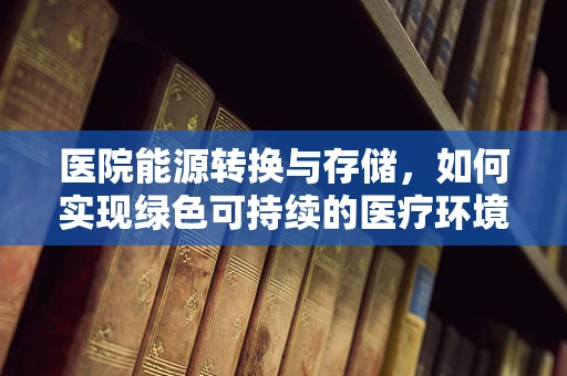 医院能源转换与存储，如何实现绿色可持续的医疗环境？