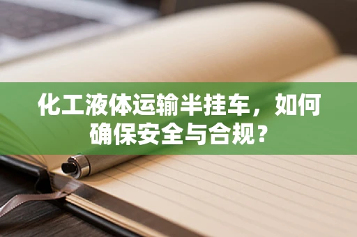 化工液体运输半挂车，如何确保安全与合规？