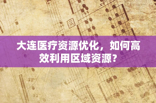 大连医疗资源优化，如何高效利用区域资源？