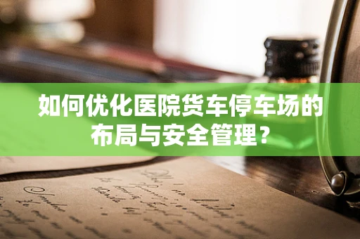 如何优化医院货车停车场的布局与安全管理？