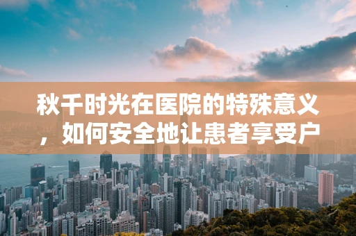 秋千时光在医院的特殊意义，如何安全地让患者享受户外乐趣？