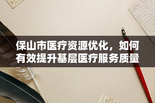 保山市医疗资源优化，如何有效提升基层医疗服务质量？