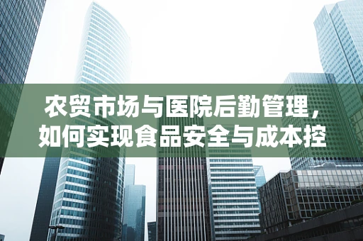农贸市场与医院后勤管理，如何实现食品安全与成本控制的双赢？