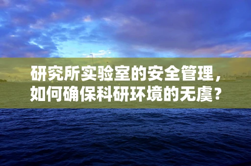 研究所实验室的安全管理，如何确保科研环境的无虞？