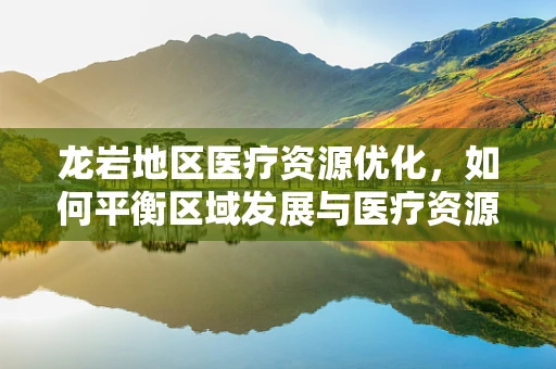 龙岩地区医疗资源优化，如何平衡区域发展与医疗资源分配？