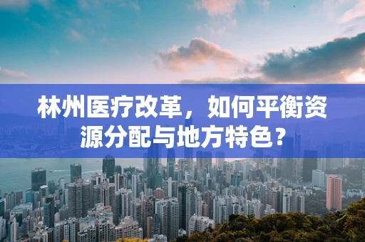 林州医疗改革，如何平衡资源分配与地方特色？