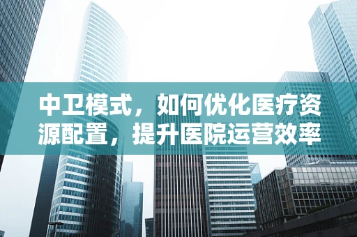 中卫模式，如何优化医疗资源配置，提升医院运营效率？