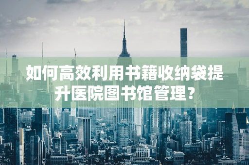 如何高效利用书籍收纳袋提升医院图书馆管理？