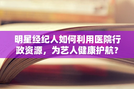 明星经纪人如何利用医院行政资源，为艺人健康护航？