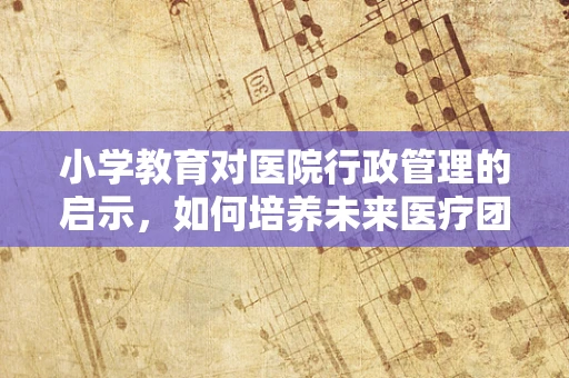 小学教育对医院行政管理的启示，如何培养未来医疗团队的小小领导者？