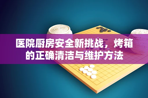 医院厨房安全新挑战，烤箱的正确清洁与维护方法
