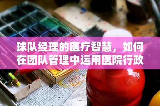 球队经理的医疗智慧，如何在团队管理中运用医院行政的逻辑？
