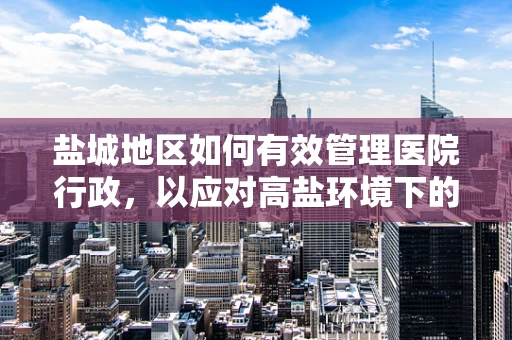盐城地区如何有效管理医院行政，以应对高盐环境下的挑战？
