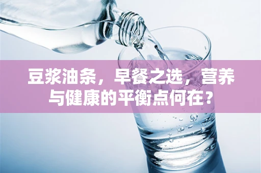 豆浆油条，早餐之选，营养与健康的平衡点何在？