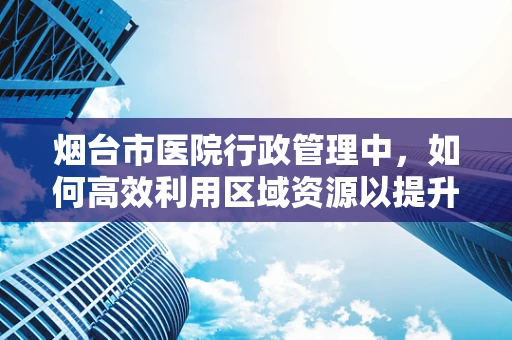 烟台市医院行政管理中，如何高效利用区域资源以提升医疗服务质量？