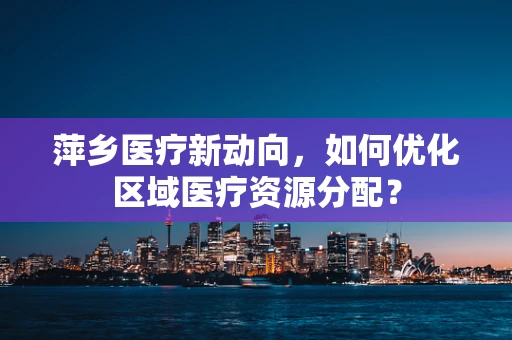 萍乡医疗新动向，如何优化区域医疗资源分配？