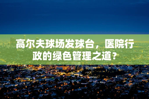 高尔夫球场发球台，医院行政的绿色管理之道？