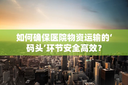 如何确保医院物资运输的‘码头’环节安全高效？