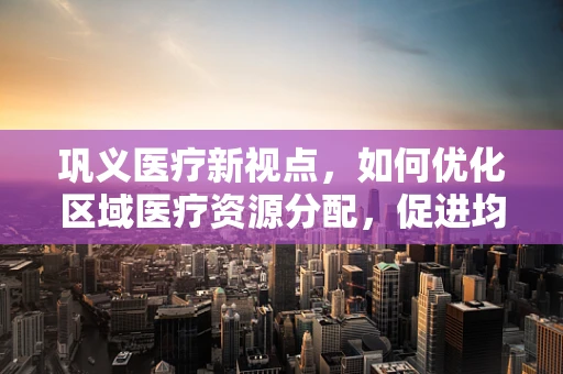 巩义医疗新视点，如何优化区域医疗资源分配，促进均衡发展？