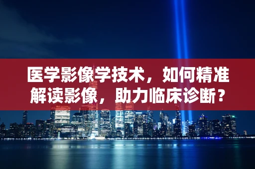 医学影像学技术，如何精准解读影像，助力临床诊断？