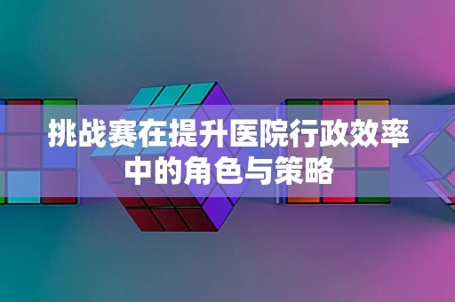 挑战赛在提升医院行政效率中的角色与策略