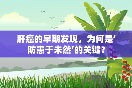 肝癌的早期发现，为何是‘防患于未然’的关键？