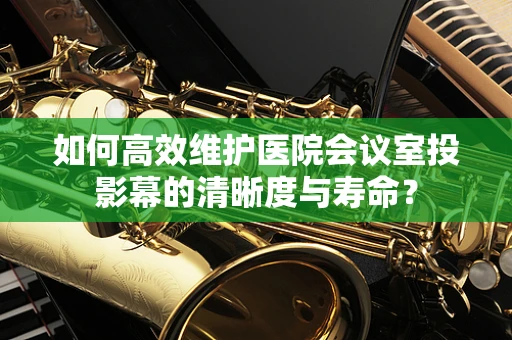 如何高效维护医院会议室投影幕的清晰度与寿命？