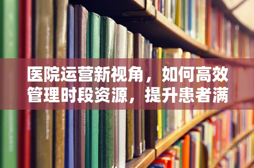 医院运营新视角，如何高效管理时段资源，提升患者满意度？