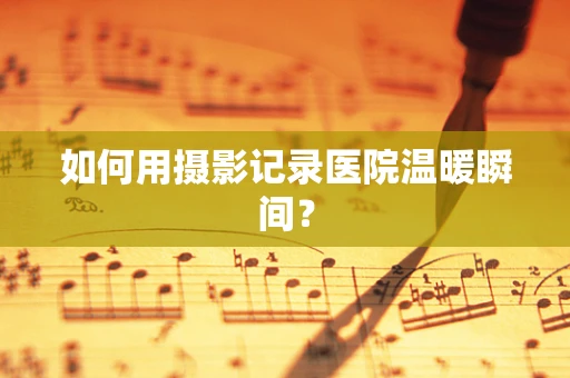 如何用摄影记录医院温暖瞬间？