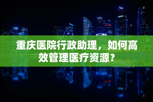 重庆医院行政助理，如何高效管理医疗资源？